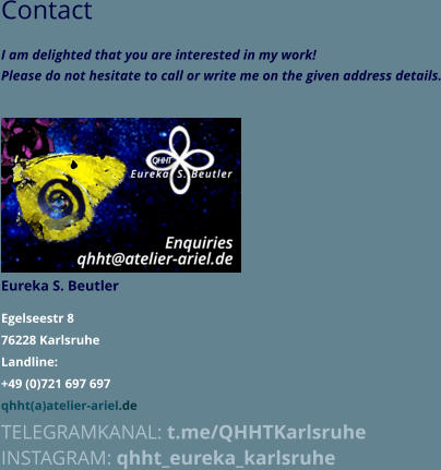Contact I am delighted that you are interested in my work!  Please do not hesitate to call or write me on the given address details.             Eureka S. Beutler  Egelseestr 8 76228 Karlsruhe Landline: +49 (0)721 697 697 qhht(a)atelier-ariel.de TELEGRAMKANAL: t.me/QHHTKarlsruhe INSTAGRAM: qhht_eureka_karlsruhe