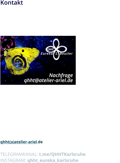 Kontakt Ich freue mich, dass du dich für meine QHHT-Arbeit interessierst!  Bitte zöger nicht, mich unter der angegebenen Adresse anzurufen  oder zu schreiben.             Eureka S. Beutler  Egelseestr 8 76228 Karlsruhe  Festnetz:  +49 (0)721 697 697 Mobile:  +49 174 990 7216  qhht(a)atelier-ariel.de  TELEGRAMKANAL: t.me/QHHTKarlsruhe INSTAGRAM: qhht_eureka_karlsruhe
